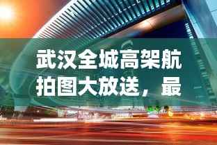 武汉全城高架航拍图大放送,最新钢铁巨城全景展示